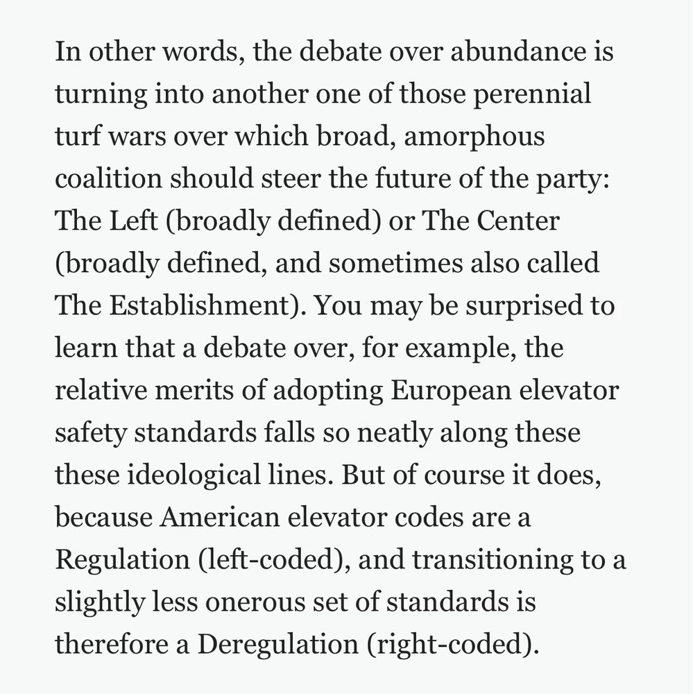 In other words, the debate over abundance is turning into another one of those perennial turf wars over which broad, amorphous coalition should steer the future of the party:
The Left (broadly defined) or The Center (broadly defined, and sometimes also called The Establishment). You may be surprised to learn that a debate over, for example, the relative merits of adopting European elevator safety standards falls so neatly along these these ideological lines. But of course it does, because American elevator codes are a Regulation (left-coded), and transitioning to a slightly less onerous set of standards is therefore a Deregulation (right-coded).