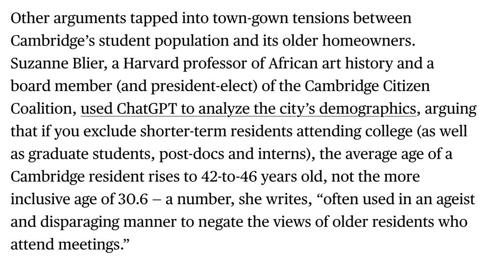 Other arguments tapped into town-gown tensions between Cambridge's student population and its older homeowners.
Suzanne Blier, a Harvard professor of African art history and a board member (and president-elect) of the Cambridge Citizen Coalition, used ChatGPT to analyze the city's demographics, arguing that if you exclude shorter-term residents attending college (as well as graduate students, post-docs and interns), the average age of a Cambridge resident rises to 42-to-46 years old, not the more inclusive age of 30.6 - a number, she writes, "often used in an ageist and disparaging manner to negate the views of older residents who attend meetings."