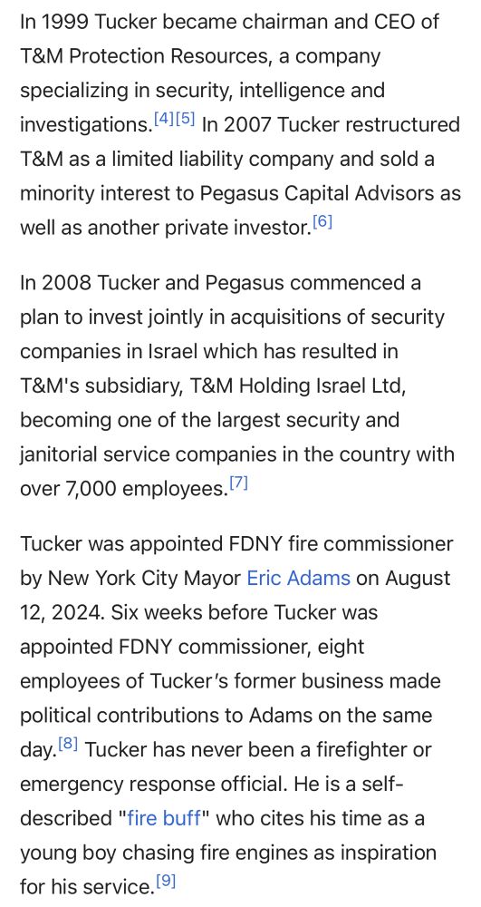 In 1999 Tucker became chairman and CEO of
T&M Protection Resources, a company specializing in security, intelligence and investigations. 4115 In 2007 Tucker restructured T&M as a limited liability company and sold a minority interest to Pegasus Capital Advisors as well as another private investor. 61
In 2008 Tucker and Pegasus commenced a plan to invest jointly in acquisitions of security companies in Israel which has resulted in T&M's subsidiary, T&M Holding Israel Ltd, becoming one of the largest security and janitorial service companies in the country with over 7,000 employees.
Tucker was appointed FDNY fire commissioner by New York City Mayor Eric Adams on August 12, 2024. Six weeks before Tucker was appointed FDNY commissioner, eight employees of Tucker's former business made political contributions to Adams on the same day. 8 Tucker has never been a firefighter or emergency response official. He is a self-described "fire buff" who cites his time as a young boy chasing fire engines as inspiration for his service. 91