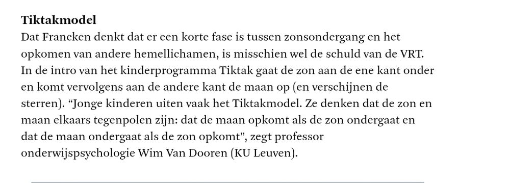 Tiktakmodel

Dat Francken denkt dat er een korte fase is tussen zonsondergang en het opkomen van andere hemellichamen, is misschien wel de schuld van de VRT. In de intro van het kinderprogramma Tiktak gaat de zon aan de ene kant onder en komt vervolgens aan de andere kant de maan op (en verschijnen de sterren). "Jonge kinderen uiten vaak het Tiktakmodel. Ze denken dat de zon en maan elkaars tegenpolen zijn: dat de maan opkomt als de zon ondergaat en dat de maan ondergaat als de zon opkomt", zegt professor onderwijspsychologie Wim Van Dooren (KU Leuven).