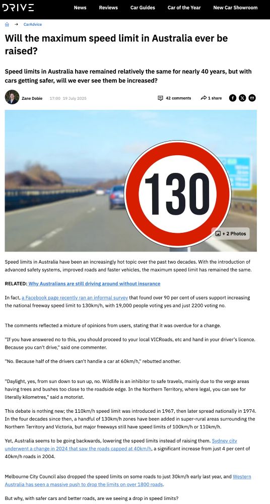 screencap of text from "drive.com.au" article, which reads

Will the maximum speed limit in Australia ever be raised?

Zane Dobie

Speed limits in Australia have been an increasingly hot topic over the past two decades. With the introduction of advanced safety systems, improved roads and faster vehicles, the maximum speed limit has remained the same.

RELATED: Why Australians are still driving around without insurance

In fact, a Facebook page recently ran an informal survey that found over 90 per cent of users support increasing the national freeway speed limit to 130km/h, with 19,000 people voting yes and just 2200 voting no.


"If you have answered no to this, you should proceed to your local VICRoads, etc and hand in your driver's licence. Because you can't drive," said one commenter.

"No. Because half of the drivers can't handle a car at 60km/h," rebutted another.

"Daylight, yes, from sun down to sun up, no. Wildlife is an inhibitor to safe travels, mainly due to the verge areas having trees and bushes too close to the roadside edge. In the Northern Territory, where legal, you can see for literally kilometres," said a motorist.

This debate is nothing new; the 110km/h speed limit was introduced in 1967, then later spread nationally in 1974. In the four decades since then, a handful of 130km/h zones have been added in super-rural areas surrounding the Northern Territory and Victoria, but major freeways still have speed limits of 100km/h or 110km/h.

Yet, Australia seems to be going backwards, lowering the speed limits instead of raising them. Sydney city underwent a change in 2024 that saw the roads capped at 40km/h, a significant increase from just 4 per cent of 40km/h roads in 2004.

Melbourne City Council also dropped the speed limits on some roads to just 30km/h early last year, and Western Australia has seen a massive push to drop the limits on over 1800 roads.

But why, with safer cars and better roads, are we seeing a drop in speed limits