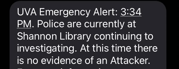 UVA Emergency Alert: 3:34
PM. Police are currently at Shannon Library continuing to investigating. At this time there is no evidence of an Attacker.