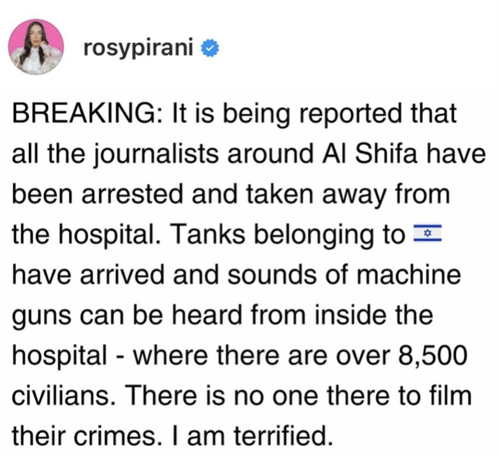 BREAKING: It is being reported that all the journalists around Al Shifa have been arrested and taken away from the hospital. Tanks belonging to have arrived and sounds of machine guns can be heard from inside the hospital - where there are over 8,500 civilians. There is no one there to film
their crimes. I am terrified.