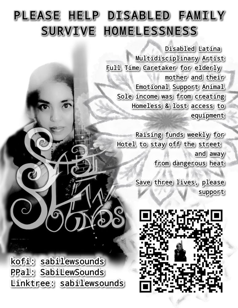 PLEASE HELP DISABLED FAMILY
SURVIVE HOMELESSNESS
Disabled Latina
Multidisciplinary Artist
Full Time Caretaker for elderly
mother and their
Emotional Support Animal
Sole income was from creating
Homeless & lost access to
equipment
Raising funds weekly for
Hotel to stay off the street
and away
from dangerous heat
Save three lives, please
support
kofi: sabilewsounds
PPal: SabiLewSounds
Linktree: sabilewsounds