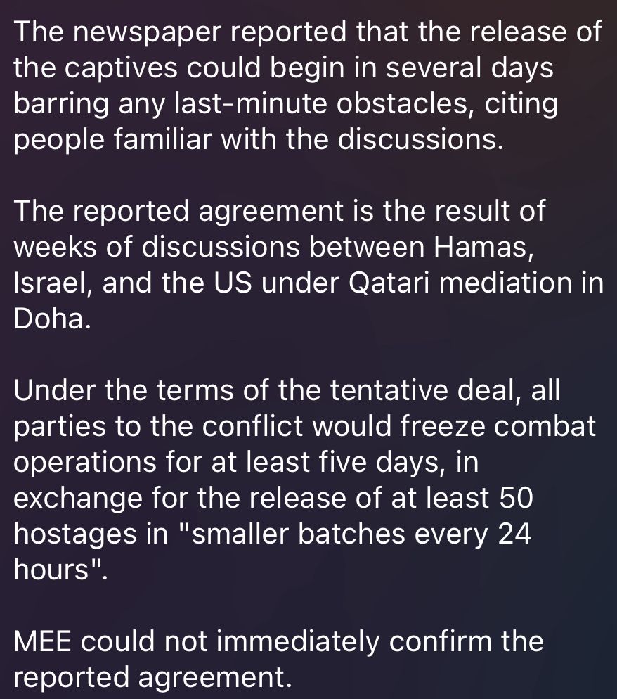 The newspaper reported that the release of the captives could begin in several days barring any last-minute obstacles, citing people familiar with the discussions. 

The reported agreement is the result of weeks of discussions between Hamas, Israel, and the US under Qatari mediation in Doha. 
 
Under the terms of the tentative deal, all parties to the conflict would freeze combat operations for at least five days, in exchange for the release of at least 50 hostages in "smaller batches every 24 hours". 
 
MEE could not immediately confirm the reported agreement.