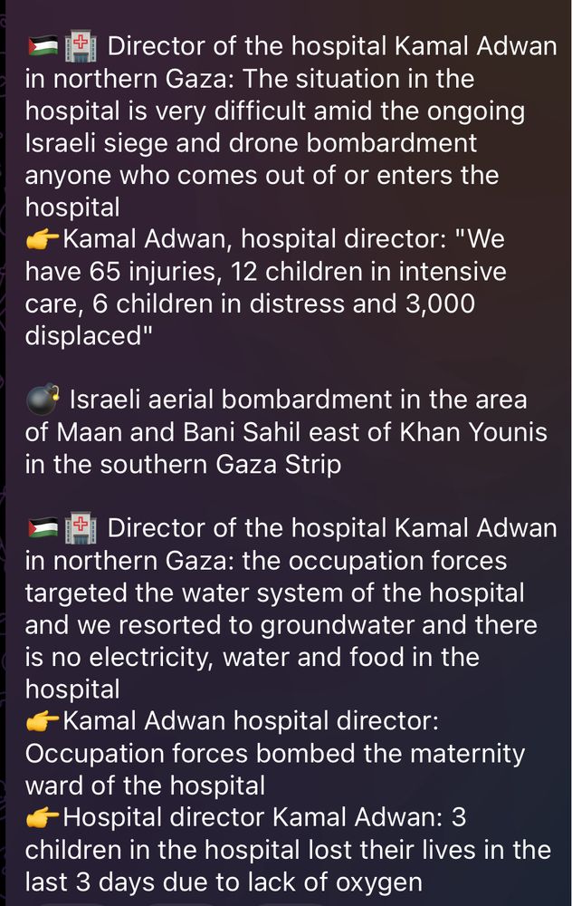 🇵🇸🏥 Director of the hospital Kamal Adwan in northern Gaza: The situation in the hospital is very difficult amid the ongoing Israeli siege and drone bombardment anyone who comes out of or enters the hospital
👉Kamal Adwan, hospital director: "We have 65 injuries, 12 children in intensive care, 6 children in distress and 3,000 displaced"

💣 Israeli aerial bombardment in the area of Maan and Bani Sahil east of Khan Younis in the southern Gaza Strip

🇵🇸🏥 Director of the hospital Kamal Adwan in northern Gaza: the occupation forces targeted the water system of the hospital and we resorted to groundwater and there is no electricity, water and food in the hospital
👉Kamal Adwan hospital director: Occupation forces bombed the maternity ward of the hospital
👉Hospital director Kamal Adwan: 3 children in the hospital lost their lives in the last 3 days due to lack of oxygen