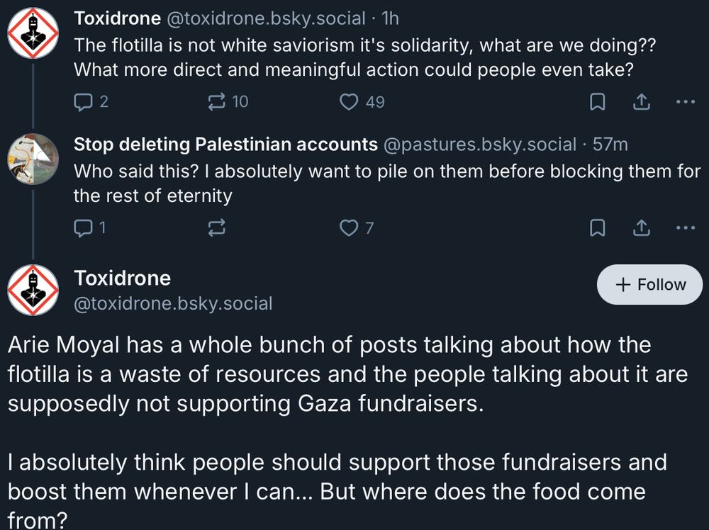 Bluesky exchange: 
Toxidrone @toxidrone.bsky.social • 1h
The flotilla is not white saviorism it's solidarity, what are we doing??
What more direct and meaningful action could people even take?

Stop deleting Palestinian accounts @pastures.bsky.social • 57m Who said this? I absolutely want to pile on them before blocking them for
the rest of eternity
Toxidrone @toxidrone.bsky.social

Arie Moyal has a whole bunch of posts talking about how the flotilla is a waste of resources and the people talking about it are
supposedly not supporting Gaza fundraisers. I absolutely think people should support those fundraisers and boost them whenever I can... But where does the food come
from?