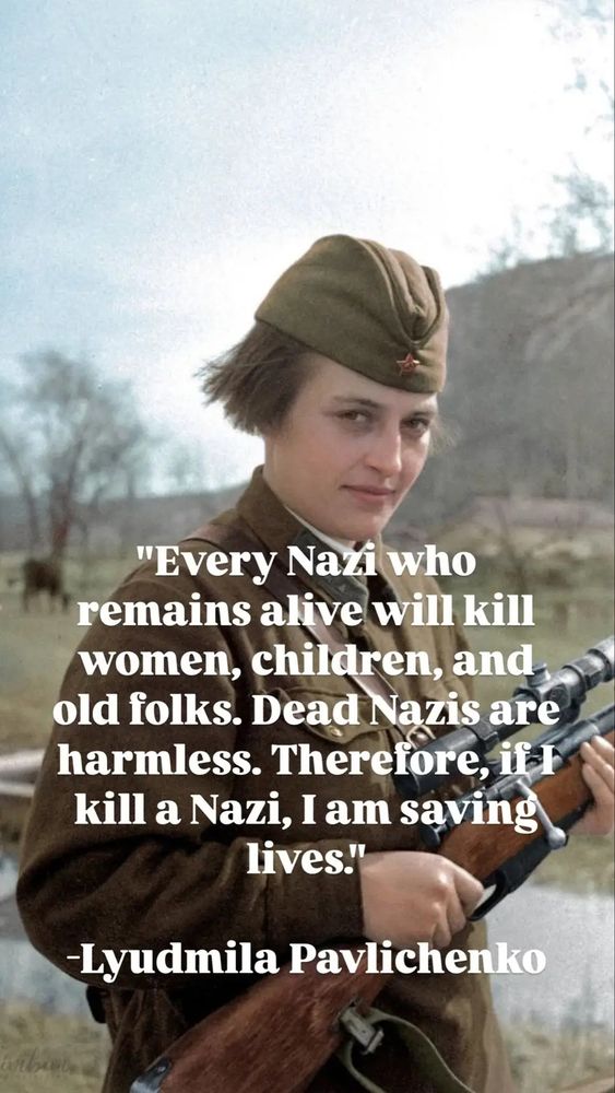 A colorized photo of Soviet sniper Lyudmila Pavlichenko, a femme in uniform holding a rifle. 
Quote text:
"Every Nazi who remains alive will kill women, children, and old folks. Therefore, if I kill a Nazi, I am saving lives. "
-Lyudmila Pavlichenko