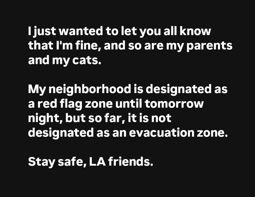 Text image that reads,

"I just wanted to let you all know that I'm fine, and so are my parents and my cats.

My neighborhood is designated as a red flag zone until tomorrow night, but so far, it is not designated as an evacuation zone. 

Stay safe, LA friends."