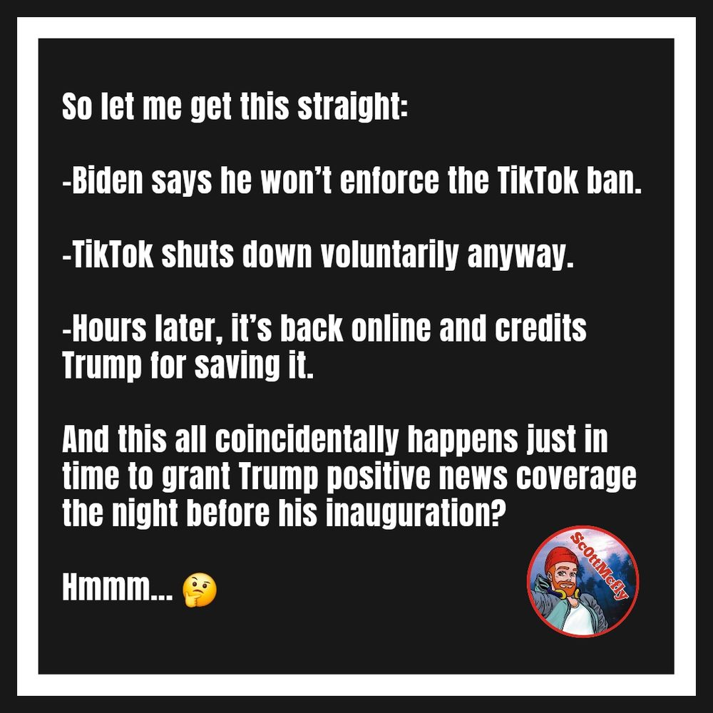 Graphic that reads,

"So let me get this straight:

-Biden says he won’t enforce the TikTok ban.

-TikTok shuts down voluntarily anyway.

-Hours later, it’s back online and credits Trump for saving it.

And this all coincidentally happens just in time to grant Trump positive news coverage the night before his inauguration?

Hmmm... 🤔"
