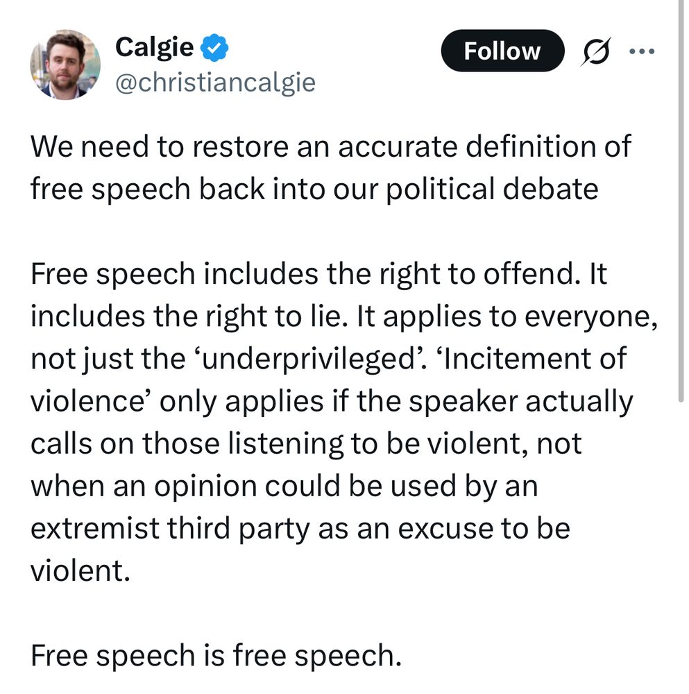 Calgie
@christiancalgie”
We need to restore an accurate definition of free speech back into our political debate
Free speech includes the right to offend. It includes the right to lie. It applies to everyone, not just the 'underprivileged. 'Incitement of violence' only applies if the speaker actually calls on those listening to be violent, not when an opinion could be used by an extremist third party as an excuse to be violent.
Free speech is free speech.”