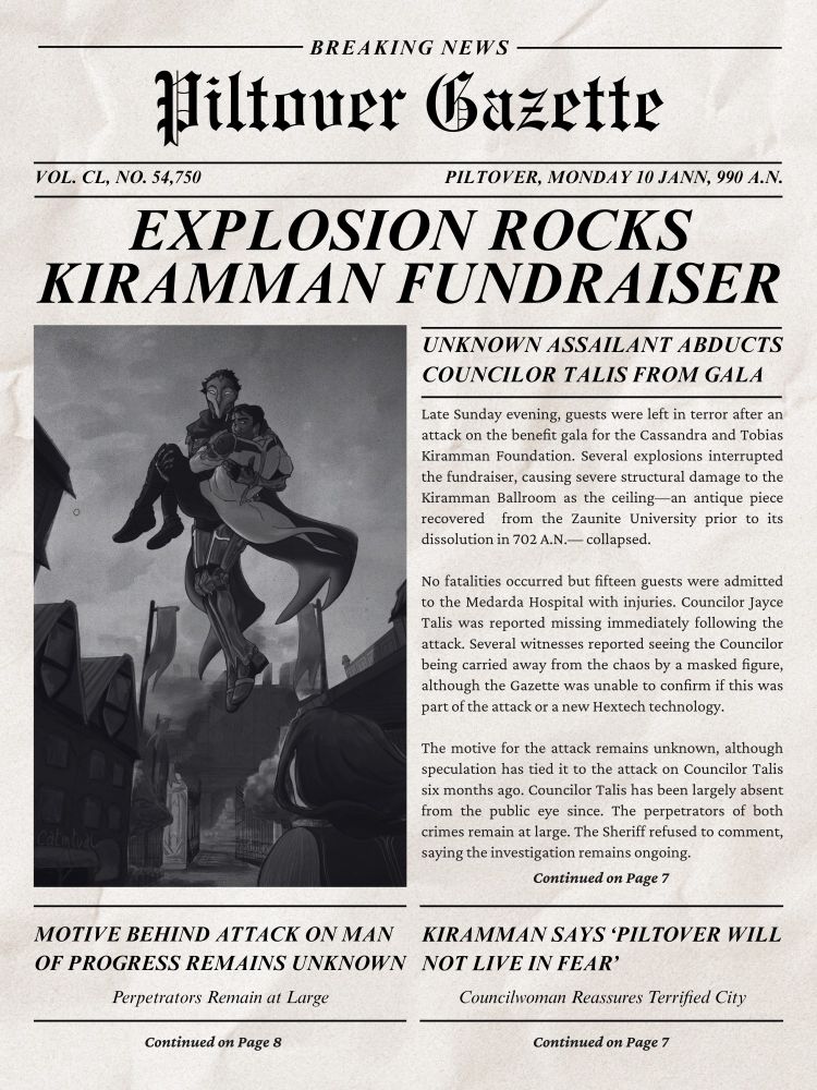 A graphic stylized to look like a newspaper. The image is of Jayce, being carried like a princess by the Machine Herald, hovering above a Piltover street. In the foreground, facing away from the camera, Cait looks up at them.

Text:

BREAKING NEWS
Piltover Gazette
VOL. CL, NO. 54,750
PILTOVER, MONDAY 10 JANN, 990 A.N.

EXPLOSION ROCKS KIRAMMAN FUNDRAISER
UNKNOWN ASSAILANT ABDUCTS COUNCILOR TALIS FROM GALA

Late Sunday evening, guests were left in terror after an attack on the benefit gala for the Cassandra and Tobias Kiramman Foundation. Several explosions interrupted the fundraiser, causing severe structural damage to the Kiramman Ballroom as the ceiling—an antique piece recovered  from the Zaunite University prior to its dissolution in 702 A.N.— collapsed.

No fatalities occurred but fifteen guests were admitted to the Medarda Hospital with injuries. Councilor Jayce Talis was reported missing immediately following the attack. Several witnesses reported seeing the Councilor being carried away from the chaos by a masked figure, although the Gazette was unable to confirm if this was part of the attack or a new Hextech technology.

The motive for the attack remains unknown, although speculation has tied it to the attack on Councilor Talis six months ago. Councilor Talis has been largely absent from the public eye since. The perpetrators of both crimes remain at large. The Sheriff refused to comment, saying the investigation remains ongoing.

Continued on Page 7

MOTIVE BEHIND ATTACK ON MAN OF PROGRESS REMAINS UNKNOWN
Perpetrators Remain at Large
Continued on Page 8

KIRAMMAN SAYS ‘PILTOVER WILL NOT LIVE IN FEAR’
Councilwoman Reassured Terrified City
Continued on Page 7