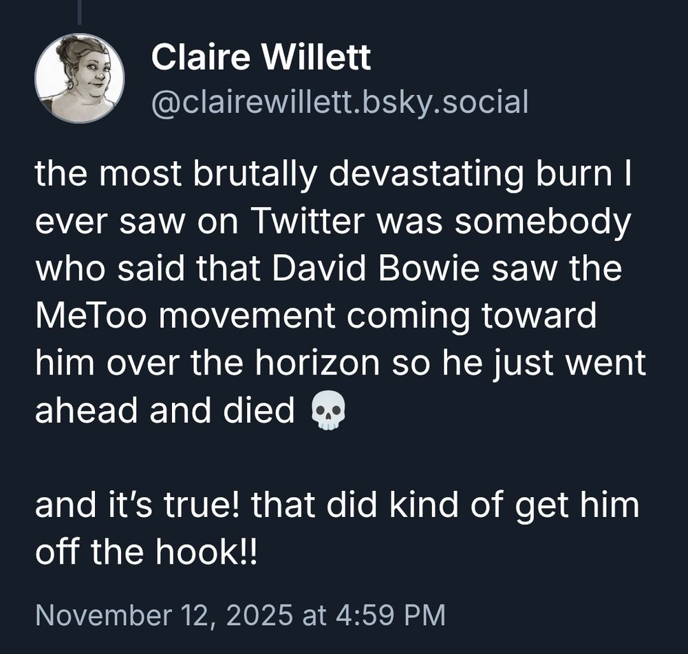 Post from clairewillet.bsky.social:

"the most brutally devastating burn I ever saw on Twitter was somebody who said that David Bowie saw the MeToo movement coming toward him over the horizon so he just went ahead and died 💀

and it’s true! that did kind of get him off the hook!!"

November 12, 2025 at 4:59 PM