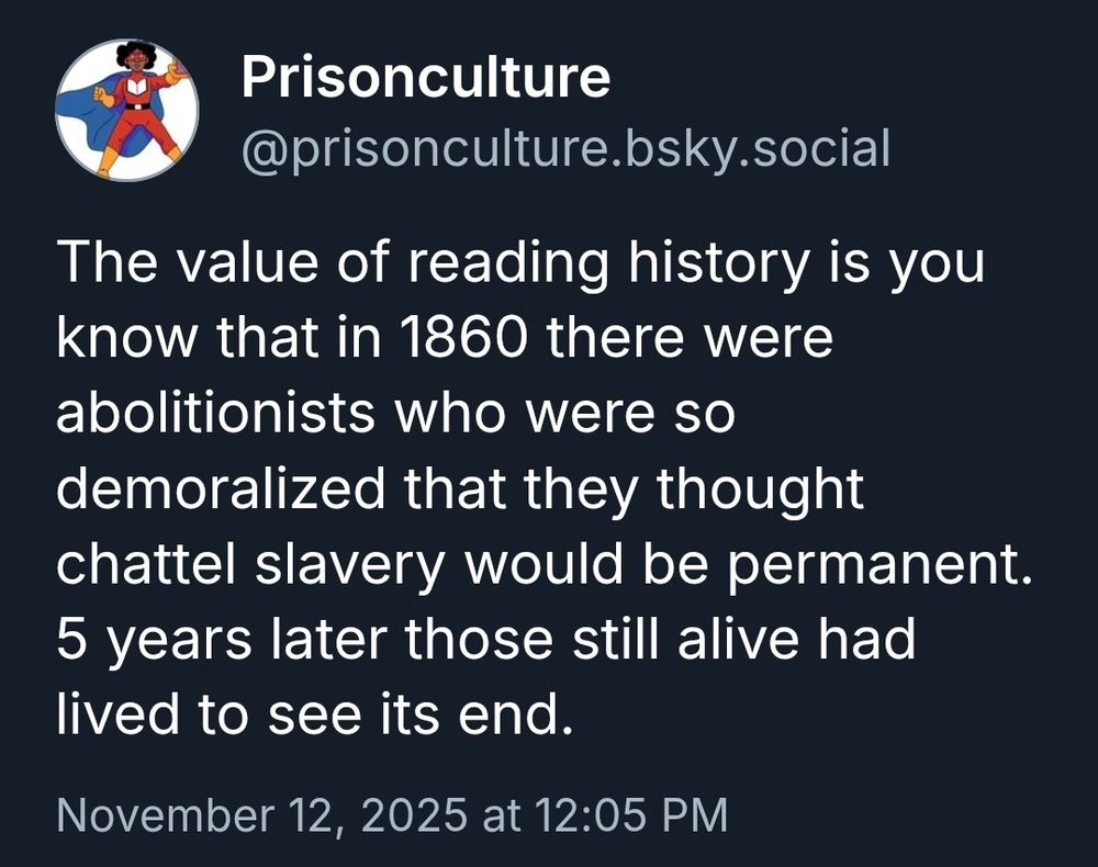 Post from Prisonculture.bsky.social:

"The value of reading history is you know that in 1860 there were abolitionist who were so demoralized that they thought chattel slavery would be permanent. 5 years later those still alive had lived to see its end."

November 12, 2025 at 12:05 PM