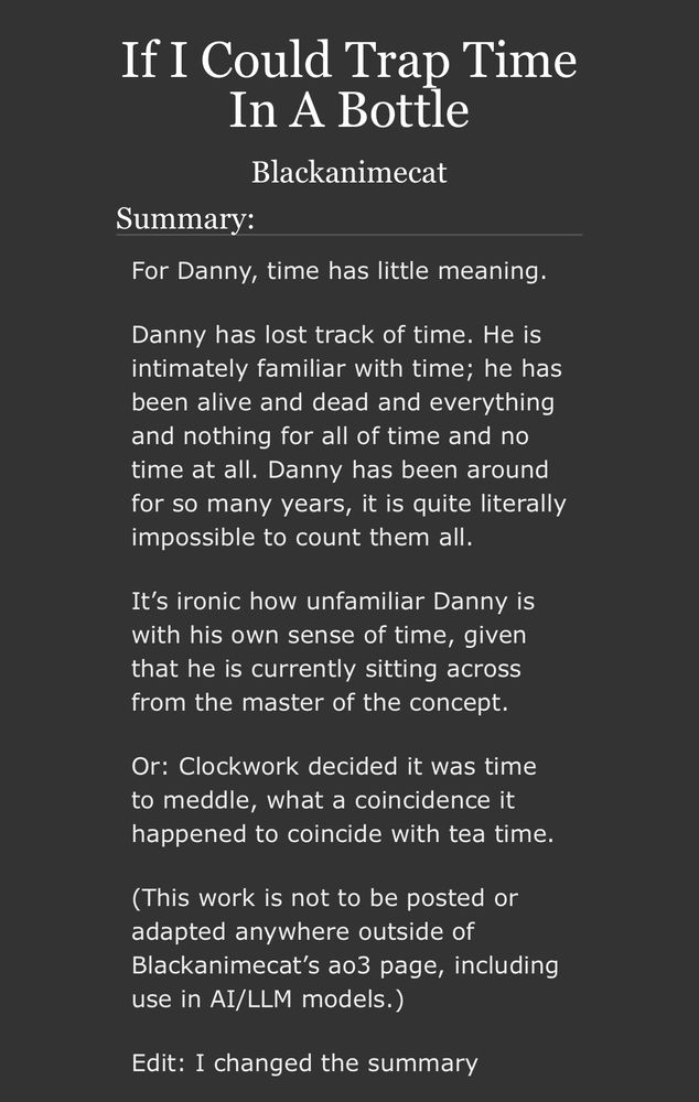 AO3 summary page. It reads:

If I Could Trap Time In A Bottle by Blackanimecat

Summary:

For Danny, time has little meaning.

Danny has lost track of time. He is intimately familiar with time; he has been alive and dead and everything and nothing for all of time and no time at all. Danny has been around for so many years, it is quite literally impossible to count them all.

It’s ironic how unfamiliar Danny is with his own sense of time, given that he is currently sitting across from the master of the concept.

Or: Clockwork decided it was time to meddle, what a coincidence it happened to coincide with tea time.

(This work is not to be posted or adapted anywhere outside of Blackanimecat’s ao3 page, including use in AI/LLM models.)

Edit: I changed the summary