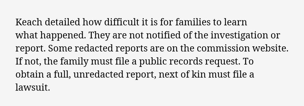 Excerpt: Keach detailed how difficult it is for families to learn what happened. They are not notified of the investigation or report. Some redacted reports are on the commission website. If not, the family must file a public records request. To obtain a full, unredacted report, next of kin must file a lawsuit.