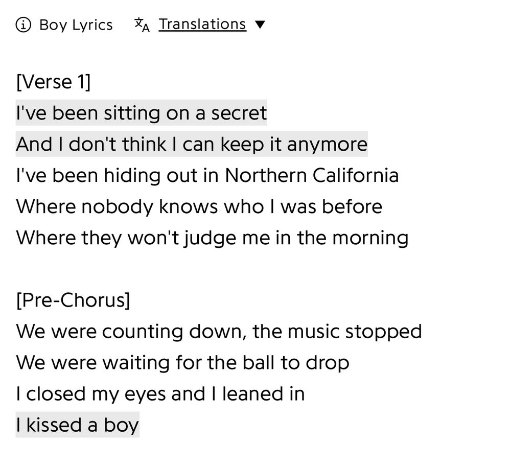 Lyrics from Boy by Fletcher: Verse 1]
I've been sitting on a secret
And I don't think I can keep it anymore
I've been hiding out in Northern California
Where nobody knows who I was before
Where they won't judge me in the morning

[Pre-Chorus]
We were counting down, the music stopped
We were waiting for the ball to drop
I closed my eyes and I leaned in
I kissed a boy