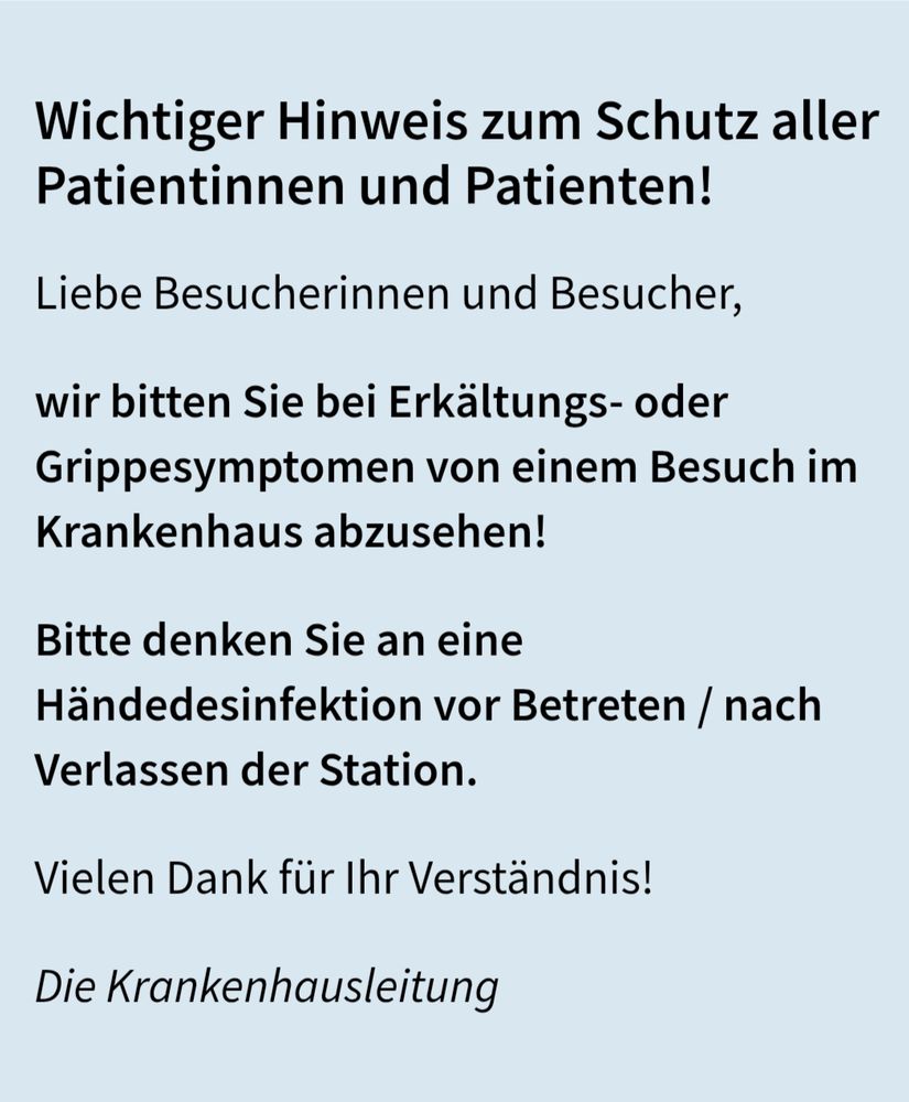 Wichtiger Hinweis zum Schutz aller Patientinnen und Patienten!

Liebe Besucherinnen und Besucher, wir bitten Sie bei Erkältungs- oder Grippesymptomen von einem Besuch im Krankenhaus abzusehen!

Bitte denken Sie an eine Händedesinfektion vor Betreten / nach Verlassen der Station.

Vielen Dank für Ihr Verständnis!

Die Krankenhausleitung