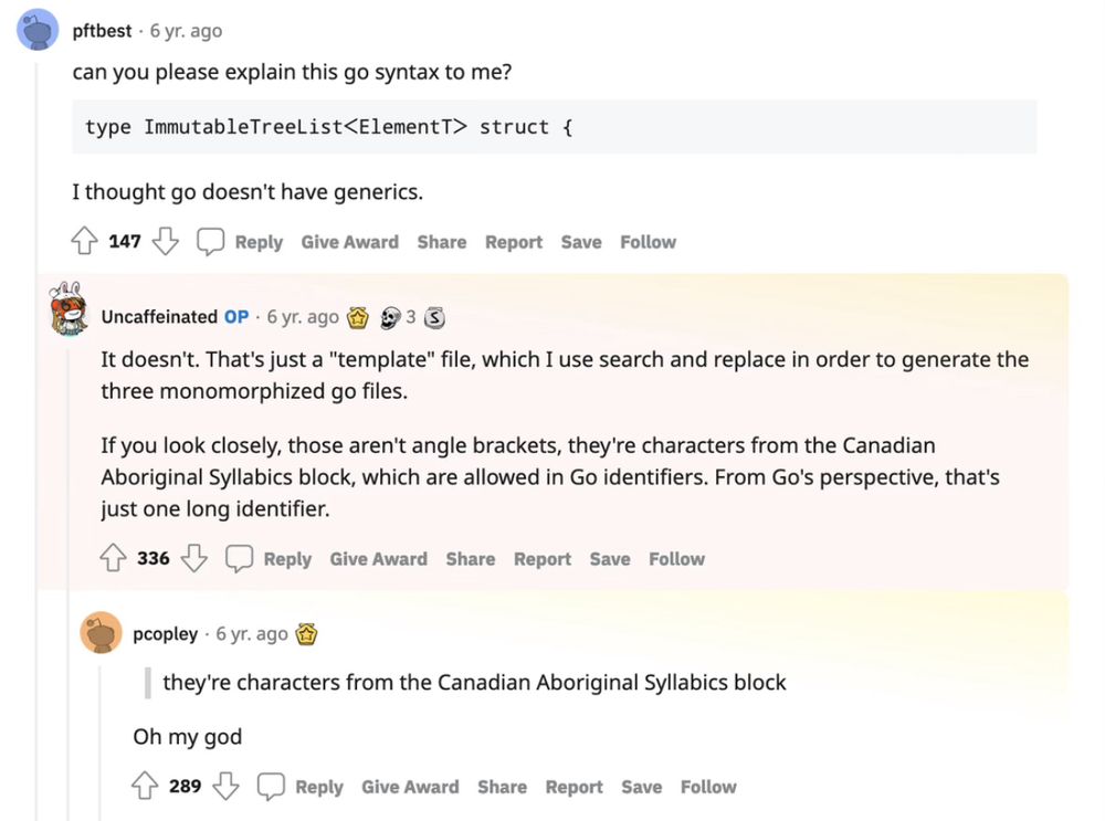 Screenshot of a Reddit post from r/programminghorror.

pftbest • 6 yr. ago
can you please explain this go syntax to me?
‘type ImmutableTreeList<ElementT> struct {‘
I thought go doesn't have generics.

Uncaffeinated • 6 yr. ago
It doesn't. That's just a "template" file, which I use search and replace in order to generate the three monomorphized go files.
If you look closely, those aren't angle brackets, they're characters from the Canadian Aboriginal Syllabics block, which are allowed in Go identifiers. From Go's perspective, that's just one long identifier.

pcopley • 6 yr. ago
Oh my god