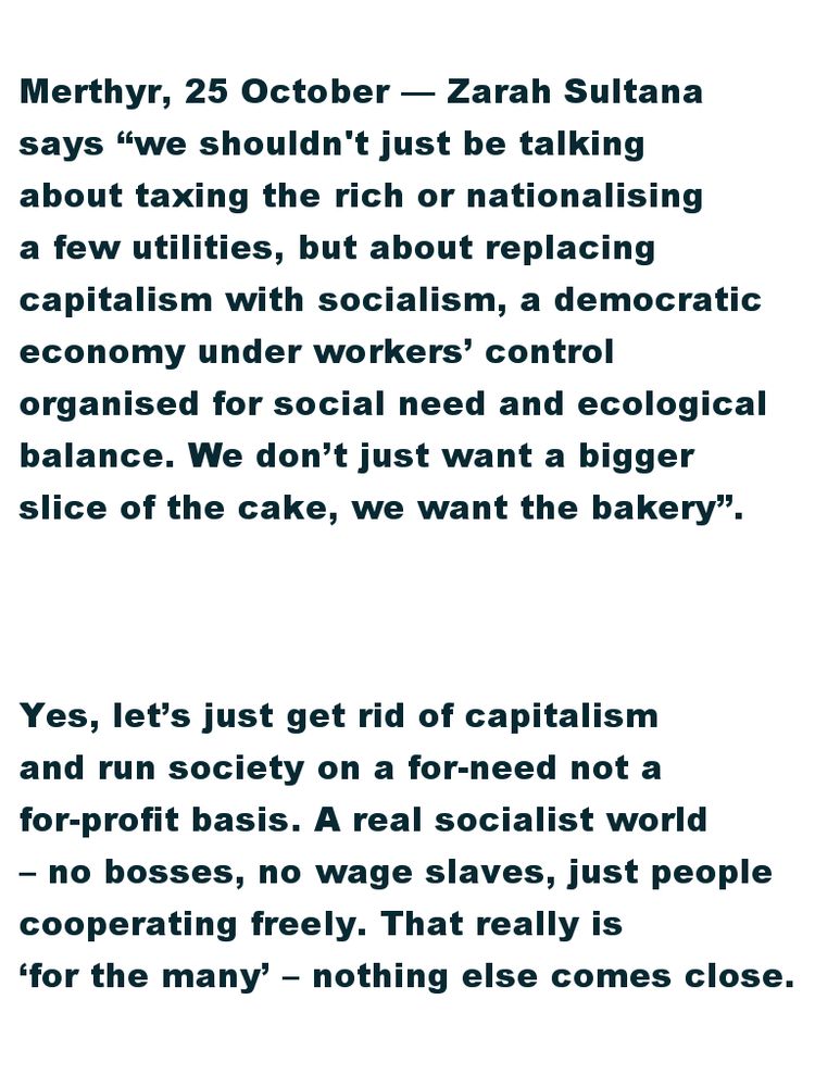 Merthyr, 25 October — Zarah Sultana says “we shouldn't just be talking about taxing the rich or nationalising a few utilities, but about replacing capitalism with socialism, a democratic economy under workers’ control organised for social need and ecological balance. We  don’t just want a bigger slice of the cake, we want the bakery”.

Yes, let’s just get rid of capitalism and run society on a for-need not a for-profit basis. A real socialist world – no bosses, no wage slaves, just people cooperating freely. That really is ‘for the many’ – nothing else comes close.