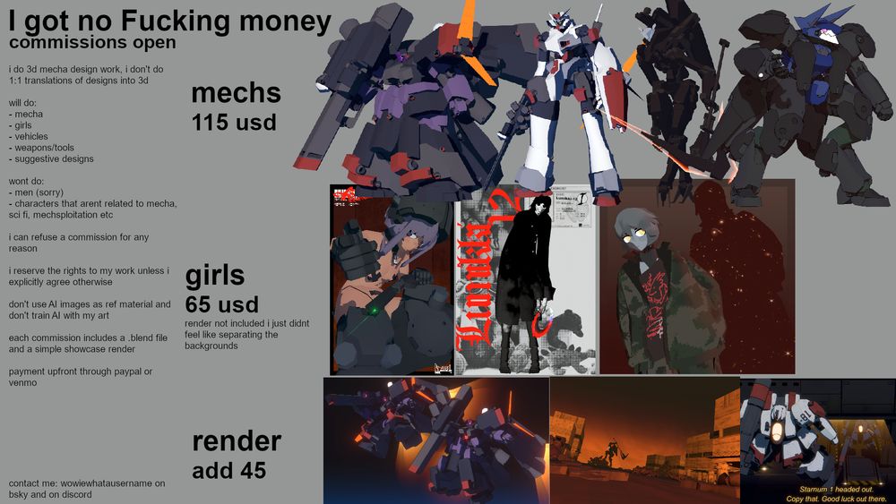 commission sheet

mechs - 115 USD
girls - 65 USD
render - add 45 USD 

i do 3d mecha design work, i don't do 1:1 translations of designs into 3d

will do:
- mecha
- girls
- vehicles
- weapons/tools
- suggestive designs

wont do:
- men (sorry)
- characters that arent related to mecha, sci fi, mechsploitation etc

i can refuse a commission for any reason

i reserve the rights to my work unless i explicitly agree otherwise 

don't use AI images as ref material and don't train AI with my art

each commission includes a .blend file and a simple showcase render

payment upfront through paypal or venmo








contact me: wowiewhatausername on bsky and on discord