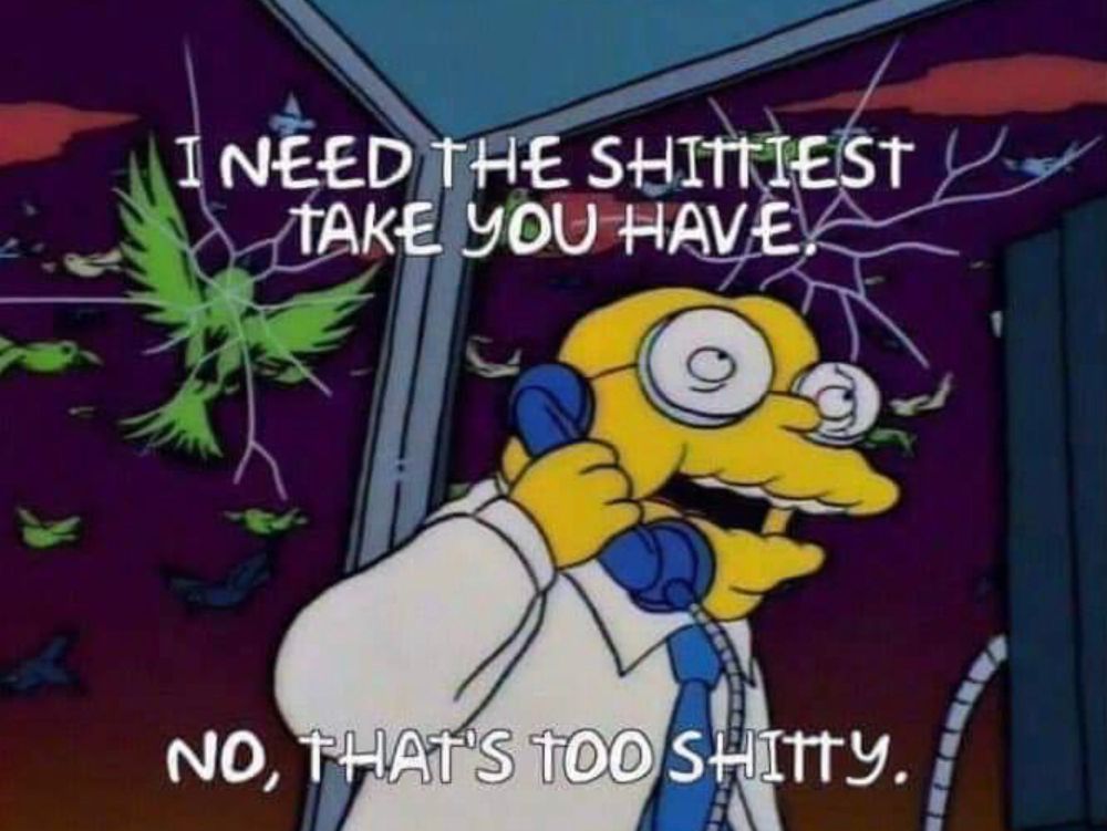 “ I need the shittiest take you have. No that’s too shitty”