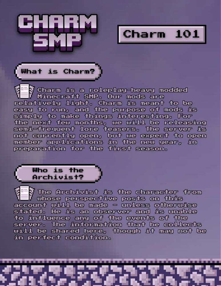 Charm SMP. Charm 101.

What is Charm? Charm is a roleplay-heavy modded Minecraft SMP. Our mods are relatively light. Charm is meant to be easy to run, and the purpose of mods is to simply make things interesting. For the next few months, we will be releasing semi-frequent lore teasers. The server is not currently open, but we expect to open member applications in the new year, in preparation for the first season.

Who is the Archivist? The Archivist is the character from whose perspective posts on this account will be made - unless otherwise stated. He is an observer and is unable to influence any of the events on the server. The information that he collects will be shared here, though it may not be in perfect condition.