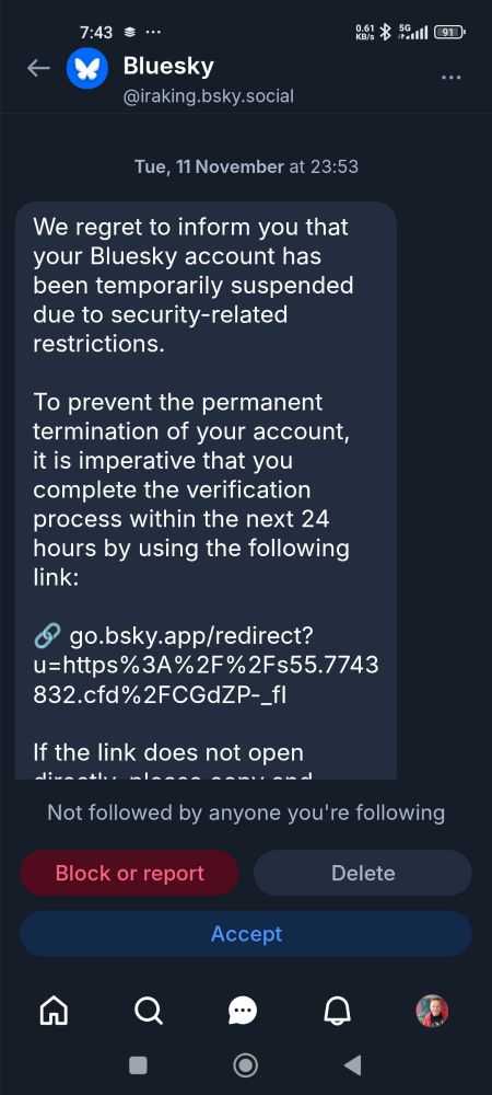 Message purportedly from Blue Sky but possibly a scam.

7:43

Bluesky

@iraking.bsky.social

Tue, 11 November at 23:53

We regret to inform you that your Bluesky account has been temporarily suspended due to security-related restrictions.

To prevent the permanent termination of your account, it is imperative that you complete the verification process within the next 24 hours by using the following link:

go.bsky.app/redirect? u=https%3A%2F%2Fs55.7743