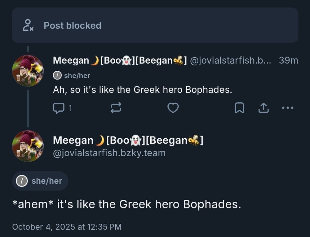 Post blocked

Meegan[Boo][Beegan] @jovialstarfish.b...  39m
Ah,so it's like the Greek hero Bophades.

Meegan[Boo][Beegan] @jovialstarfish.bzky.team
*ahem* it's like the Greek hero Bophades.

October 4,2025 at 12:35 PM