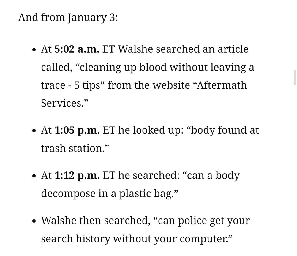  And from January 3:

    At 5:02 a.m. ET Walshe searched an article called, “cleaning up blood without leaving a trace - 5 tips” from the website “Aftermath Services.”

    At 1:05 p.m. ET he looked up: “body found at trash station.”

    At 1:12 p.m. ET he searched: “can a body decompose in a plastic bag.”

    Walshe then searched, “can police get your search history without your computer.”