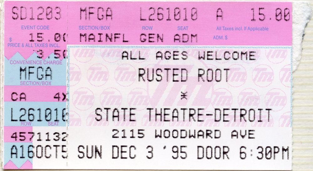 ticket stub for
Rusted Root
December 3, 1995
State Theatre
Detroit, Michigan

Setlist:
    Back to the Earth
    Send Me on My Way
    Lost in a Crowd
    Primal Scream
    Cat Turned Blue
    Big White Bird
    Infinite Space
    Voodoo
    Rain
    Dangle
    Run
    Artificial Winter
    Tree
    Cruel Sun
    Laugh as the Sun
    Drum Trip
    Martyr
    Scattered
    Ecstasy