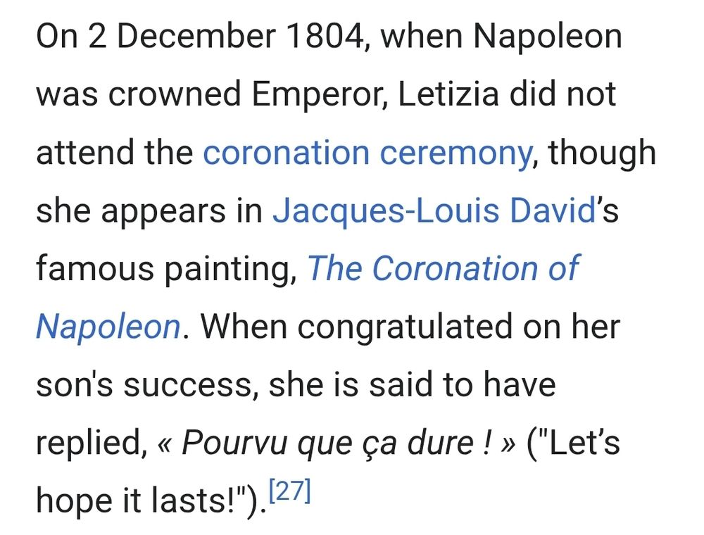 On 2 December 1804, when Napoleon was crowned Emperor, Letizia did not attend the coronation ceremony, though she appears in Jacques-Louis David’s famous painting, The Coronation of Napoleon. When congratulated on her son's success, she is said to have replied, « Pourvu que ça dure ! » ("Let’s hope it lasts!").