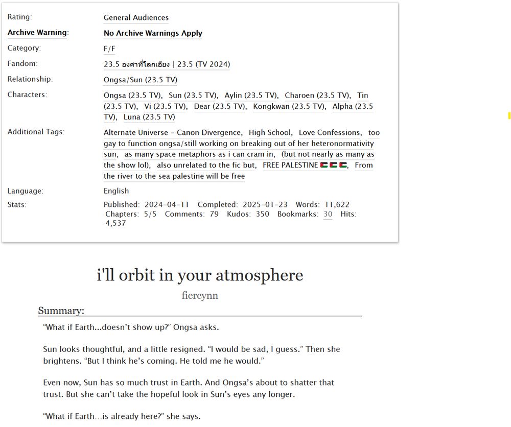 Header of a fic on Archive Of Our Own called "i'll orbit in your atmosphere", by fiercynn. 

Summary:

“What if Earth...doesn’t show up?” Ongsa asks.

Sun looks thoughtful, and a little resigned. “I would be sad, I guess.” Then she brightens. “But I think he’s coming. He told me he would.”

Even now, Sun has so much trust in Earth. And Ongsa’s about to shatter that trust. But she can’t take the hopeful look in Sun’s eyes any longer.

“What if Earth…is already here?” she says.

Tags: 

Rating: General Audiences 
Archive Warning: No Archive Warnings Apply 
Category: F/F 

Fandom: 23.5 องศาที่โลกเอียง | 23.5 (TV 2024) 
Relationship: Ongsa/Sun
Characters: Ongsa, Sun, Aylin, Charoen, Tin, Vi, Dear, Kongkwan, Alpha, Luna 

Additional Tags: Alternate Universe - Canon Divergence, High School, Love Confessions, too gay to function ongsa/still working on breaking out of her heteronormativity sun, as many space metaphors as i can cram in, (but not nearly as many as the show lol), also unrelated to the fic but, FREE PALESTINE 🇵🇸 🇵🇸 🇵🇸, From the river to the sea palestine will be free 

Language: English 

Stats:

Published: 2024-04-11
Completed: 2025-01-23
Words: 11,622
Chapters: 5/5
Comments: 79
Kudos: 350
Bookmarks: 30
Hits: 4,537