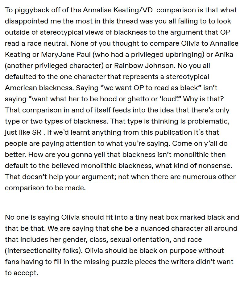 To piggyback off of the Annalise Keating/VD  comparison is that what disappointed me the most in this thread was you all failing to to look outside of stereotypical views of blackness to the argument that OP read a race neutral. None of you thought to compare Olivia to Annalise Keating or MaryJane Paul (who had a privileged upbringing) or Anika (another privileged character) or Rainbow Johnson. No you all defaulted to the one character that represents a stereotypical American blackness. Saying “we want OP to read as black” isn’t saying “want what her to be hood or ghetto or ‘loud’.” Why is that? That comparison in and of itself feeds into the idea that there’s only type or two types of blackness. That type is thinking is problematic, just like SR . If we’d learnt anything from this publication it’s that people are paying attention to what you’re saying. Come on y’all do better. How are you gonna yell that blackness isn’t monolithic then default to the believed monolithic blackness, what kind of nonsense. That doesn’t help your argument; not when there are numerous other comparison to be made. 

  No one is saying Olivia should fit into a tiny neat box marked black and that be that. We are saying that she be a nuanced character all around that includes her gender, class, sexual orientation, and race (intersectionality folks). Olivia should be black on purpose without fans having to fill in the missing puzzle pieces the writers didn’t want to accept. 