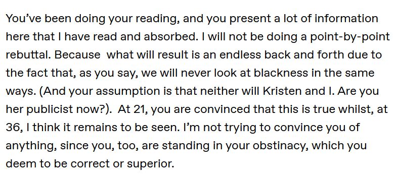 You’ve been doing your reading, and you present a lot of information here that I have read and absorbed. I will not be doing a point-by-point rebuttal. Because what will result is an endless back and forth due to the fact that, as you say, we will never look at blackness in the same ways. (And your assumption is that neither will Kristen and I. Are you her publicist now?). At 21, you are convinced that this is true whilst, at 36, I think it remains to be seen. I’m not trying to convince you of anything, since you, too, are standing in your obstinacy, which you deem to be correct or superior.