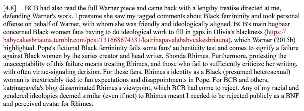 [4.8] BCB had also read the full Warner piece and came back with a lengthy treatise directed at me, defending Warner's work. I presume she saw my tagged comments about Black femininity and took personal offense on behalf of Warner, with whom she was friendly and ideologically aligned. BCB's main bugbear concerned Black women fans having to do ideological work to fill in gaps in Olivia's blackness (https://babycakesbriauna.tumblr.com/post/131668674331/katrinapavelababycakesbriauna), which Warner (2015b) highlighted. Pope's fictional Black femininity fails some fans' authenticity test and comes to signify a failure against Black women by the series creator and head writer, Shonda Rhimes. Furthermore, protesting the unacceptability of this failure means treating Rhimes, and those who fail to sufficiently criticize her writing, with often virtue-signaling derision. For these fans, Rhimes's identity as a Black (presumed heterosexual) woman is inextricably tied to fan expectations and disappointments in Pope. For BCB and others, katrinapavela's blog disseminated Rhimes's viewpoint, which BCB had come to reject. Any of my racial and gendered ideologies deemed similar (even if not) to Rhimes meant I needed to be rejected publicly as a BNF and perceived avatar for Rhimes.