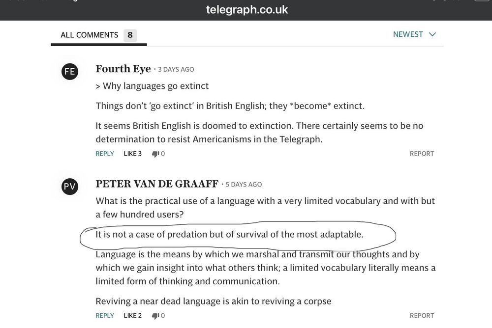 PETER VAN DE GRAAFF • 5 DAYS AGO
What is the practical use of a language with a very limited vocabulary and with but a few hundred users?
It is not a case of predation but of survival of the most adaptable.
Language is the means by which we marshal and transmit our thoughts and by which we gain insight into what others think; a limited vocabulary literally means a limited form of thinking and communication.
Reviving a near dead language is akin to reviving a corpse
