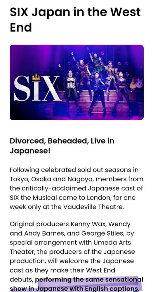 SIX Japan in the West End.

Divorced, Beheaded, Live in Japanese!
Following celebrated sold out seasons in Tokyo, Osaka and Nagoya, members from the critically-acclaimed Japanese cast of SIX the Musical come to London, for one week only at the Vaudeville Theatre.

Original producers Kenny Wax, Wendy and Andy Barnes, and George Stiles, by special arrangement with Umeda Arts Theater, the producers of the Japanese production, will welcome the Japanese cast as they make their West End debuts, performing the same sensational show in Japanese with English captions.