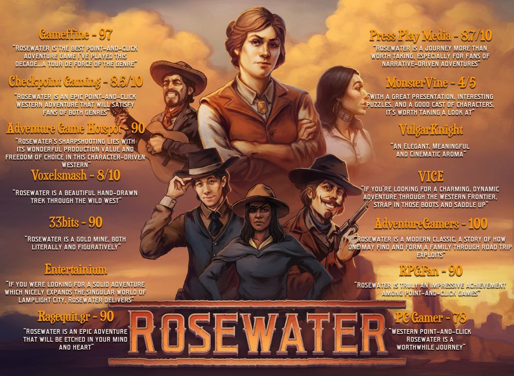 A selection of press quotes about Rosewater.
Gameffine - 97
“Rosewater is the best point-and-click adventure game I’ve played this decade...a tour de force of the genre”

Checkpoint Gaming - 8.5/10
"Rosewater is an epic point-and-click Western adventure that will satisfy fans of both genres"

Adventure Game Hotspot - 90
"Rosewater’s sharpshooting lies with its wonderful production value and freedom of choice in this character-driven Western"

Voxelsmash - 8/10
"Rosewater is a beautiful hand-drawn trek through the Wild West"

33bits - 90
"Rosewater is a gold mine, both literally and figuratively"

Entertainium
"If you were looking for a solid adventure which nicely expands the singular world of Lamplight City, Rosewater delivers"

Ragequit.gr - 90
"Rosewater is an epic adventure that will be etched in your mind and heart"

Press Play Media - 8.7/10
"Rosewater is a journey more than worth taking, especially for fans of 
narrative-driven adventures"

MonsterVine - 4/5
With a great presentation, interesting puzzles, and a good cast of characters, it’s worth taking a look at"

VulgarKnight
"An Elegant, Meaningful and Cinematic Aroma"

VICE
"If you’re looking for a charming, dynamic adventure through the Western Frontier, strap in those boots and saddle up"

AdventureGamers - 100
"Rosewater is a modern classic, a story of how one may find and form a family through road trip exploits"

RPGFan - 90
"Rosewater is truly an impressive achievement among point-and-click games"

PC Gamer - 78
"Western point-and-click Rosewater is a worthwhile journey"