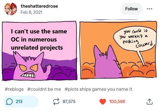 Screenshot of a tumblr post by theshatteredrose on feb 8, 2021: a mini comic of two parts showing gengar, a purple ghost pokémon, standing in a crowd and saying, in the first square: "I can't use the same oc in numerous unrelated projects". In the second square, someone who isn't visible, from the crowd, says: "you could, if you weren't a fucking coward". On my tumblr, I wrote in tags: "reblogs"; "couldnt be me"; "plots, ships, games you name it".