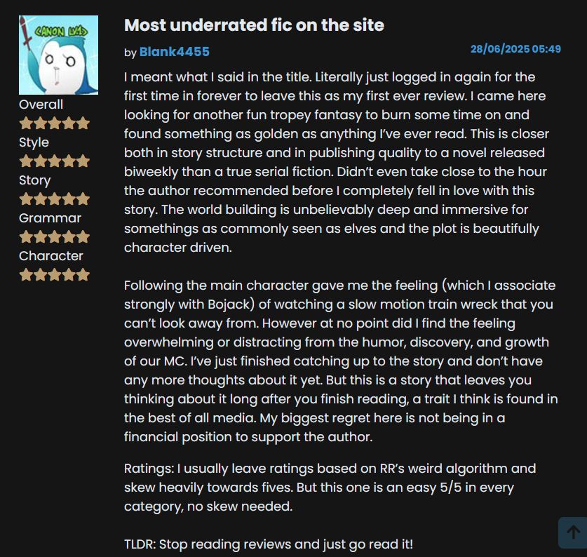 Most underrated fic on the site

Five Stars, and Five Stars for Style, Story, Grammar, and Character

I meant what I said in the title. Literally just logged in again for the first time in forever to leave this as my first ever review. I came here looking for another fun tropey fantasy to burn some time on and found something as golden as anything I’ve ever read. This is closer both in story structure and in publishing quality to a novel released biweekly than a true serial fiction. Didn’t even take close to the hour the author recommended before I completely fell in love with this story. The world building is unbelievably deep and immersive for somethings as commonly seen as elves and the plot is beautifully character driven. 

Following the main character gave me the feeling (which I associate strongly with Bojack) of watching a slow motion train wreck that you can’t look away from. However at no point did I find the feeling overwhelming or distracting from the humor, discovery, and growth of our MC. I’ve just finished catching up to the story and don’t have any more thoughts about it yet. But this is a story that leaves you thinking about it long after you finish reading, a trait I think is found in the best of all media. My biggest regret here is not being in a financial position to support the author. 

Ratings: I usually leave ratings based on RR’s weird algorithm and skew heavily towards fives. But this one is an easy 5/5 in every category, no skew needed. 

TLDR: Stop reading reviews and just go read it!