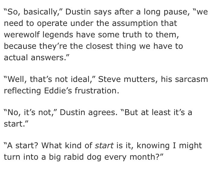 “So, basically,” Dustin says after a long pause, “we need to operate under the assumption that werewolf legends have some truth to them, because they’re the closest thing we have to actual answers.”

“Well, that’s not ideal,” Steve mutters, his sarcasm reflecting Eddie’s frustration.

“No, it’s not,” Dustin agrees. “But at least it’s a start.”

“A start? What kind of start is it, knowing I might turn into a big rabid dog every month?”