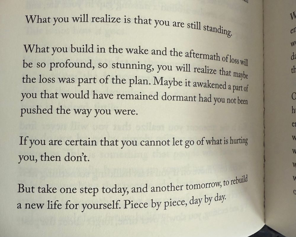 What you will realize is that you are still standing. What you build in the wake and the aftermath of loss will be so profound, so stunning, you will realize that maybe the loss was part of the plan. Maybe in a weekend a part of you that would have remained dormant. Had you not been pushed the way you were. If you are certain that you cannot let go of what is hurting you, then don’t. But take one step today, and another tomorrow, to rebuild a new life for yourself. Peace by peace, day by day.