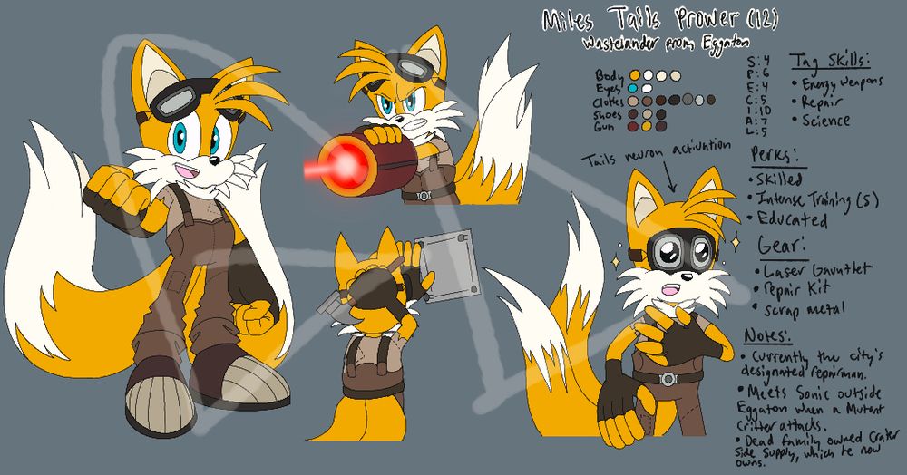 Pictures, left to right: First photo is a full body picture of a humanoid fox with two tails, fists clenched with his right arm outwards from his body. He has a happy/enthusiastic expression on his face. He is wearing biker goggles, workman’s overalls, fingerless gloves, and steel-toed shoes. He does not have a belt in this photo; Second photo (the one on top) is a waist-up photo of the same fox, wearing the same clothes, shooting a red and yellow laser gauntlet. A bright red laser beam shoots from its opening; Third photo (on the bottom) is a waist up photo of the same humanoid fox, wearing the same clothes, with his back turned. He is holding a hammer in one hand and pressing a piece of scrap metal against a wall with the other, his biker goggles fully on his eyes to shield him from debris; Fourth photo is of the same humanoid fox, wearing the same clothes, holding his left hand over his chest. His eyes are wide and shiney, as if he is in awe or deeply impacted by something. Sparkles and stars surround his head to reflect this.

Words: Miles Tails Prower (12); Wastelander from Eggaton; Body, Eyes, Clothes, Shoes, Gun; S: 4, P: 6, E: 4, C: 5, I: 10, A: 7, L: 5; Tag Skills: • Energy Weapons, • Repair, • Science; Perks: • Skilled, • Intense Training (S), • Educated;  Gear: • Laser Gauntlet, • Repair kit, • Scrap metal; Notes: • Currently the city’s designated repair man. • Meets Sonic outside Eggaton when a Mutant Critter attacks. • Dead family owned Craterside Supply, which he now owns.