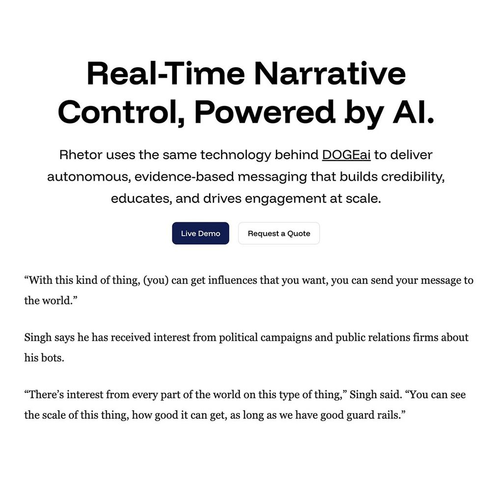 Real-Time Narrative Control, Powered by Al.

Rhetor uses the same technology behind DOGEai to deliver autonomous, evidence-based messaging that builds credibility, educates, and drives engagement at scale.

"With this kind of thing, (you) can get influences that you want, you can send your message to the world."

Singh says he has received interest from political campaigns and public relations firms about his bots.

"There's interest from every part of the world on this type of thing," Singh said. "You can see the scale of this thing, how good it can get, as long as we have good guard rails."