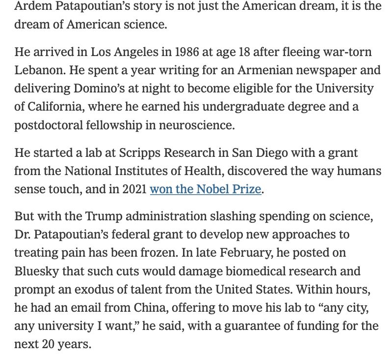 Ardem Patapoutian's story is not just the American dream, it is the dream of American science.

He arrived in Los Angeles in 1986 at age 18 after fleeing war-torn Lebanon. He spent a year writing for an Armenian newspaper and delivering Domino's at night to become eligible for the University of California, where he earned his undergraduate degree and a postdoctoral fellowship in neuroscience.

He started a lab at Scripps Research in San Diego with a grant from the National Institutes of Health, discovered the way humans sense touch, and in 2021 won the Nobel Prize.

But with the Trump administration slashing spending on science, Dr. Patapoutian's federal grant to develop new approaches to treating pain has been frozen. In late February, he posted on Bluesky that such cuts would damage biomedical research and prompt an exodus of talent from the United States. Within hours, he had an email from China, offering to move his lab to "any city, any university I want," he said, with a guarantee of funding for the next 20 years.