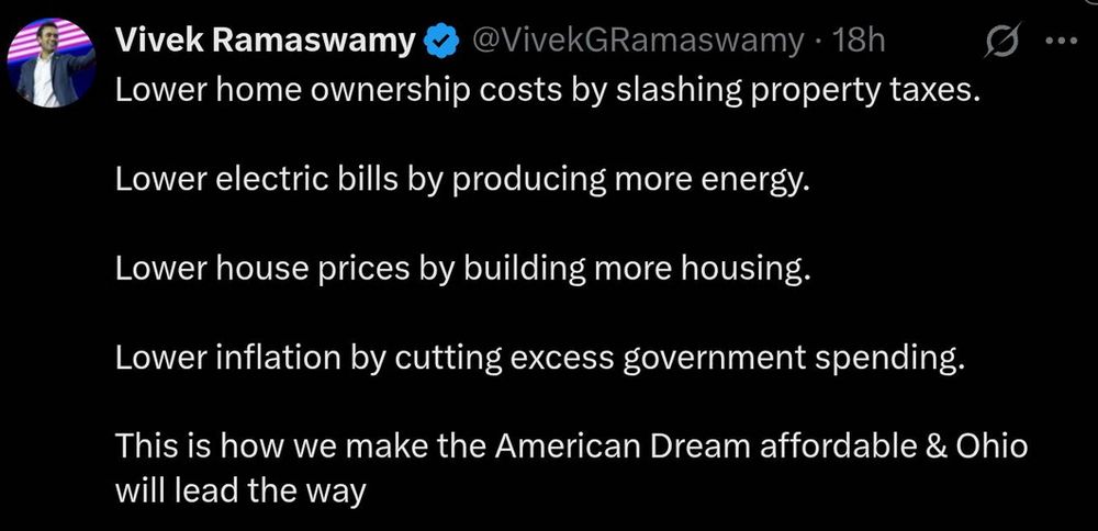 Vivek Ramaswamy @VivekGRamaswamy. 18h

Lower home ownership costs by slashing property taxes.

Lower electric bills by producing more energy.

Lower house prices by building more housing.

Lower inflation by cutting excess government spending.

This is how we make the American Dream affordable & Ohio will lead the way