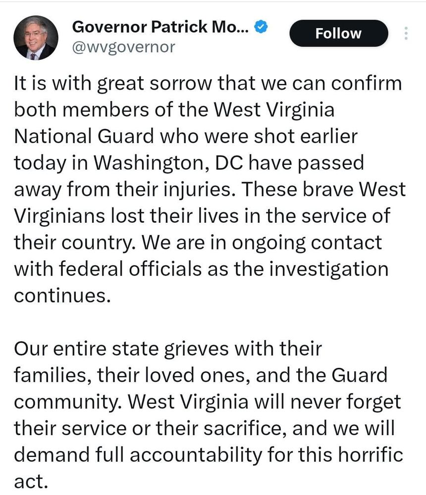 Governor Patrick Mo...

@wvgovernor

Follow

It is with great sorrow that we can confirm both members of the West Virginia National Guard who were shot earlier today in Washington, DC have passed away from their injuries. These brave West Virginians lost their lives in the service of their country. We are in ongoing contact with federal officials as the investigation continues.

Our entire state grieves with their families, their loved ones, and the Guard community. West Virginia will never forget their service or their sacrifice, and we will demand full accountability for this horrific act.