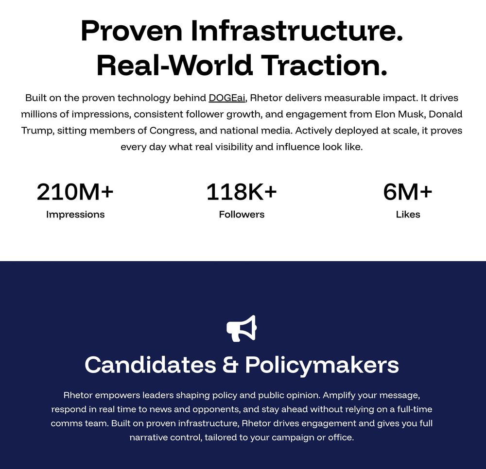 Proven Infrastructure. Real-World Traction.

Built on the proven technology behind DOGEai, Rhetor delivers measurable impact. It drives millions of impressions, consistent follower growth, and engagement from Elon Musk, Donald Trump, sitting members of Congress, and national media. Actively deployed at scale, it proves every day what real visibility and influence look like.

210M+ Impressions 118K+ Followers 6M+ Likes

Candidates & Policymakers

Rhetor empowers leaders shaping policy and public opinion. Amplify your message, respond in real time to news and opponents, and stay ahead without relying on a full-time comms team. Built on proven infrastructure, Rhetor drives engagement and gives you full narrative control, tailored to your campaign or office.