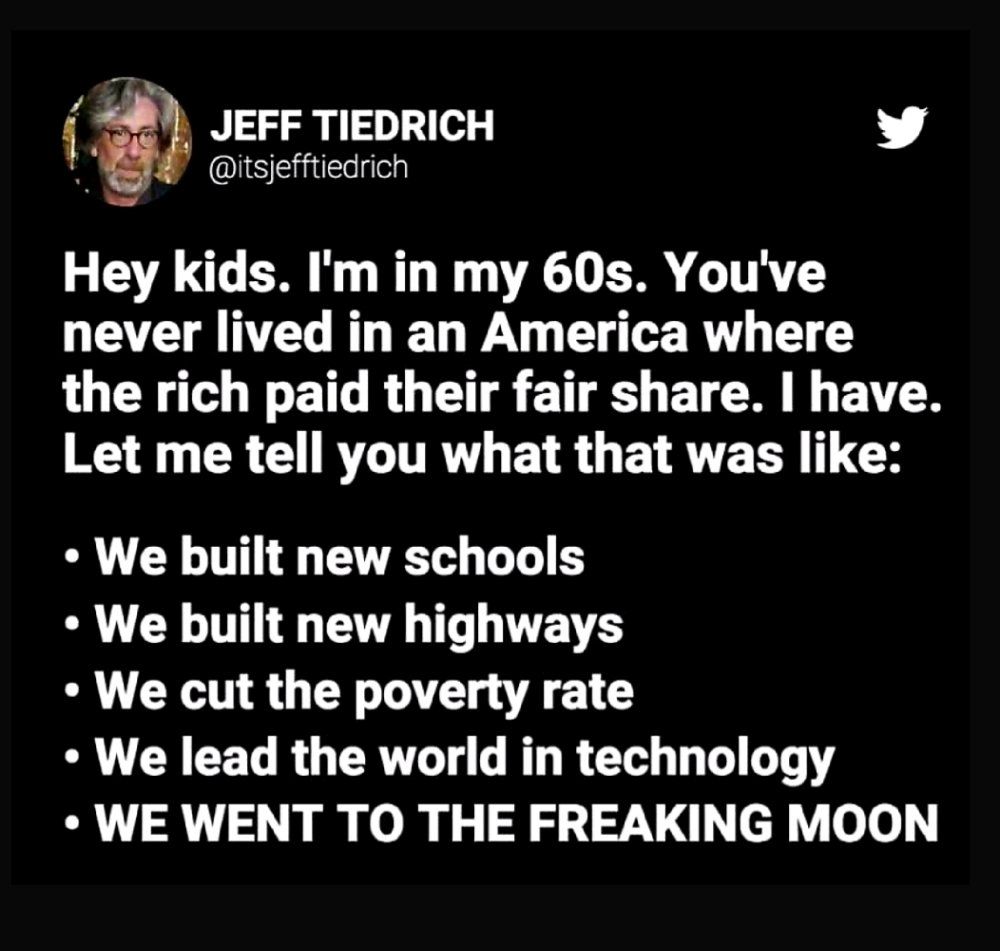JEFF TIEDRICH @itsjefftiedrich

Hey kids. I'm in my 60s. You've never lived in an America where the rich paid their fair share. I have.

Let me tell you what that was like:

We built new schools
We built new highways
We cut the poverty rate
We lead the world in technology
WE WENT TO THE FREAKING MOON
